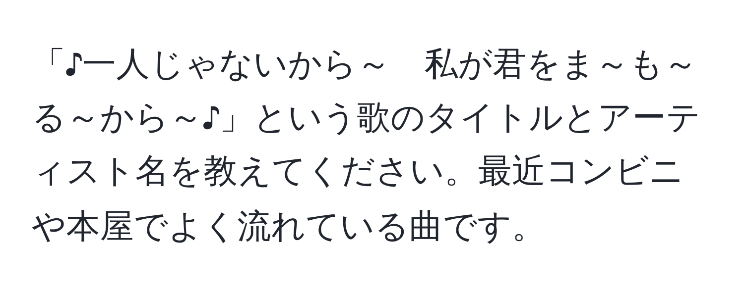 「♪一人じゃないから～　私が君をま～も～る～から～♪」という歌のタイトルとアーティスト名を教えてください。最近コンビニや本屋でよく流れている曲です。