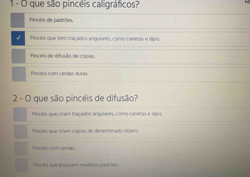 1- O que são pincéis caligráficos?
Pincéis de padrões
√ Pincéis que tem traçados angulares, como canetas e lápis.
Pincéis de difusão de cópias,
Pincéis com cerdas duras.
2 - O que são pincéis de difusão?
Pincéis que criam traçados angulares, como canetas e lápis
Pincéis que criam cópias de determinado objeto.
Pincéis com cerdas
Pinceis que possuem modelos padrões.