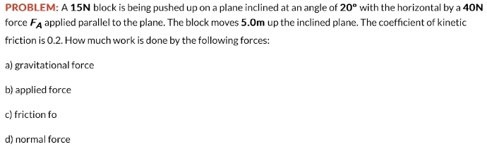 PROBLEM: A 15N block is being pushed up on a plane inclined at an angle of 20° with the horizontal by a 40N
force F_A applied parallel to the plane. The block moves 5.0m up the inclined plane. The coefficient of kinetic 
friction is 0.2. How much work is done by the following forces: 
a) gravitational force 
b) applied force 
c) friction fo 
d) normal force