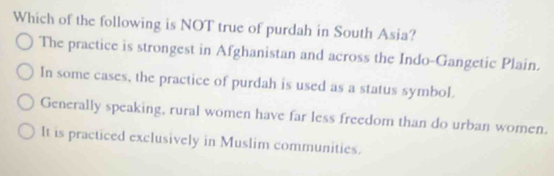 Which of the following is NOT true of purdah in South Asia?
The practice is strongest in Afghanistan and across the Indo-Gangetic Plain.
In some cases, the practice of purdah is used as a status symbol.
Generally speaking, rural women have far less freedom than do urban women.
It is practiced exclusively in Muslim communities.