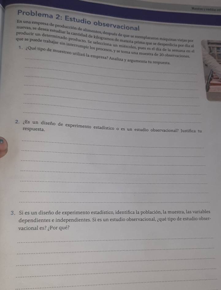 Musstros y mndidas est 
Problema 2: Estudio observacional 
En una empresa de producción de alimentos, después de que se reemplazaron máquinas viejas por 
nuevas, se desea estudiar la cantidad de kilogramos de matería prima que se desperdicia por día al 
producir un determinado producto. Se selecciona un miércoles, pues es el día de la semana en el 
_ 
que se puede trabajar sin interrumpir los procesos, y se toma una muestra de 20 observaciones. 
_ 
1. ¿Qué tipo de muestreo utilizó la empresa? Analiza y argumenta tu respuesta. 
_ 
_ 
_ 
_ 
_ 
2. ¿Es un diseño de experimento estadístico o es un estudio observacional? Justifica tu 
respuesta. 
_ 
_ 
_ 
_ 
_ 
_ 
_ 
3. Si es un diseño de experimento estadístico, identifica la población, la muestra, las variables 
dependientes e independientes. Si es un estudio observacional, ¿qué tipo de estudio obser- 
vacional es? ¿Por qué? 
_ 
_ 
_ 
_ 
_