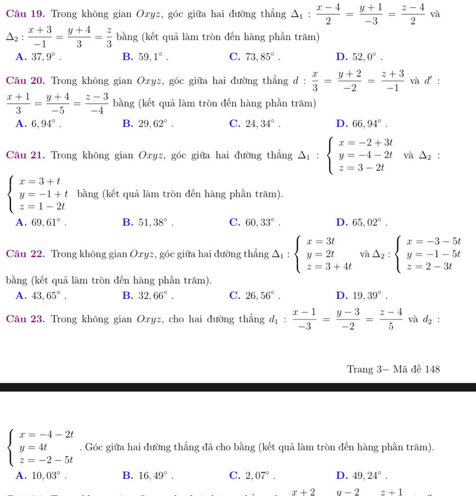 Trong không gian Oxyz, góc giữa hai đường thẳng △ _1: (x-4)/2 = (y+1)/-3 = (z-4)/2  và
△ _2: (x+3)/-1 = (y+4)/3 = z/3  bằng (kết quả làm tròn đến hàng phần trăm)
A. 37,9°. B. 59,1°. C. 73,85°. D. 52,0°.
Câu 20. Trong không gian Oxyz, góc giữa hai đường thẳng d :  x/3 = (y+2)/-2 = (z+3)/-1  và d' :
 (x+1)/3 = (y+4)/-5 = (z-3)/-4  bằng (kết quả làm tròn đến hàng phần trăm)
A. 6,94°. B. 29,62°. C. 24,34°. D. 66,94°.
Câu 21. Trong không gian Oxyz, góc giữa hai đường thẳng △ _1:beginarrayl x=-2+3t y=-4-2t z=3-2tendarray. và △ _2 :
beginarrayl x=3+t y=-1+t z=1-2tendarray. bằng (kết quả làm tròn đến hàng phần trăm).
A. 69,61°. B. 51,38°. C. 60,33°. D. 65,02°.
Câu 22. Trong không gian Oxyz, góc giữa hai đường thẳng △ _1:beginarrayl x=3t y=2t z=3+4tendarray. va△ _2:beginarrayl x=-3-5t y=-1-5t z=2-3tendarray.
bằng (kết quả làm tròn đến hàng phần trăm).
A. 43,65°. B. 32,66°. C. 26,56°. D. 19,39°.
Câu 23. Trong không gian Oxyz, cho hai đường thẳng d_1: (x-1)/-3 = (y-3)/-2 = (z-4)/5  và d_2 :
Trang 3- Mã đề 148
beginarrayl x=-4-2t y=4t z=-2-5tendarray.. Góc giữa hai đường thẳng đã cho bằng (kết quả làm tròn đến hàng phần trăm).
A. 10,03°. B. 16,49°. C. 2,07°. D. 49,24°.
x+2 y-2 □  z+1