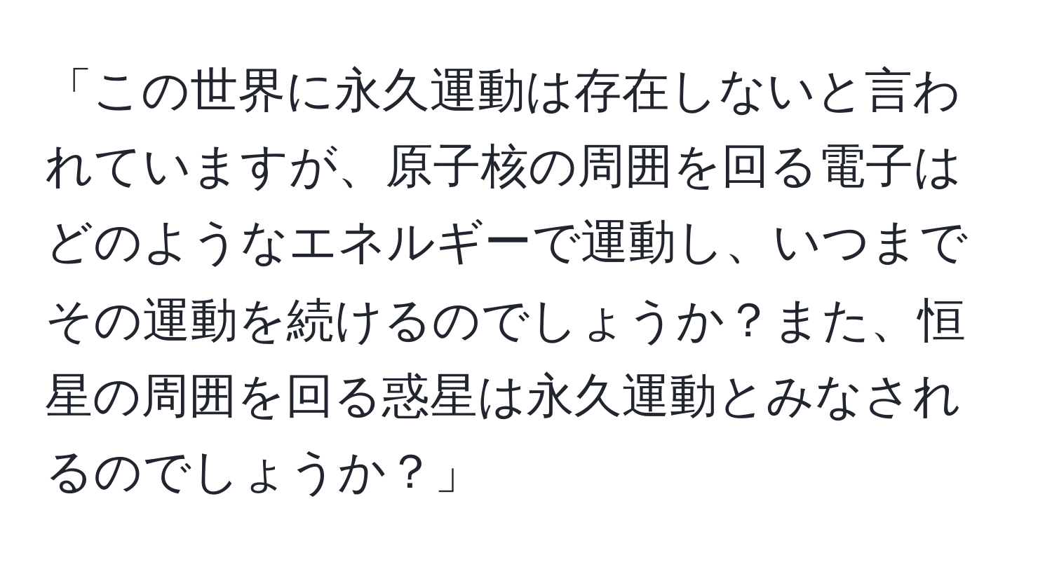 「この世界に永久運動は存在しないと言われていますが、原子核の周囲を回る電子はどのようなエネルギーで運動し、いつまでその運動を続けるのでしょうか？また、恒星の周囲を回る惑星は永久運動とみなされるのでしょうか？」