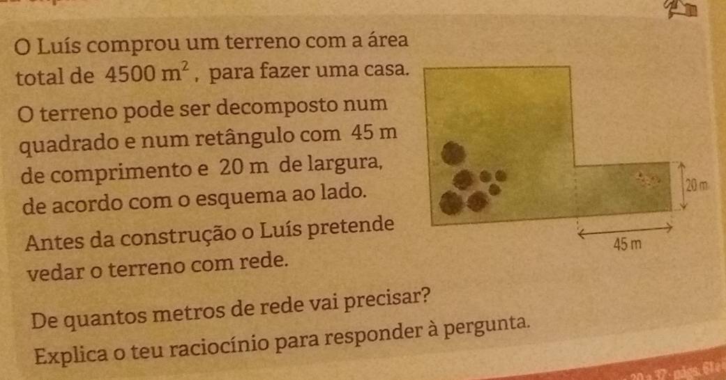 Luís comprou um terreno com a área 
total de 4500m^2 , para fazer uma casa. 
O terreno pode ser decomposto num 
quadrado e num retângulo com 45 m
de comprimento e 20 m de largura, 
de acordo com o esquema ao lado. 
Antes da construção o Luís pretende 
vedar o terreno com rede. 
De quantos metros de rede vai precisar? 
Explica o teu raciocínio para responder à pergunta.