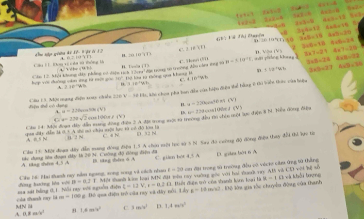 t=t=1 ∠ x-1=2 3x+1 4* 1=4 5=2.x
4* 2=2 2* 2=4 3* 2-6 4* 2=8 b* 3
-4=6 2* 3=9 4* 3=12 5
f(3=) _  i| : Vũ Thị Duyện ∠ 1 3y4=12 4* 4=10
D. 2010°(1) 15 3* 5=16 △ * B=20
Ôn tập giữu kì II- Vật lí 12 20.10'(1) C. 2.10°CD 3* 6=18 4* 6=24
A 0.2.10^(-1)(1) B.
Cầu 11. Đơn vị của từ thống là D. Von(V) 3* 7=21 4* 7=20
C. Henr (11)
Câu 12. Một khung đây phẳng có diện tích , mặt phẳng khung 3* 8=24 4* 8=32
D. 510^3Wb 3* 9=27 4* 9* 36
A. Vébe (Wb) B. Tesla (1)
hợp với đường căm ứng từ một góc 30° Độ lớn từ thông qua khung là 12cm^2 đặt trong từ trường đều cảm ứng fừ B=5.10^(-2)T
A. 2.10^(-1)Wh B. 1.10^3Wb C. 4.10^(-3)Wh
Cầu 13, Một mạng điện xoay chiếu 22 220V=501t z. khi chọn pha ban đầu của hiệu điện thể bằng 0 thì biểu thức của hiệu
B. u=220cos 50 πt (V
điện thể có dạng It (V) D. u=220 co 100 f(V)
A. u=220cos 50cos 50
C. u=220sqrt(2)cos 100π A(V)
qua đây đẫn là 0,5 A thi nó chịu một lực từ có độ lớn là ện 2 A đặt trong một từ trường đều thì chịu một lực điện 8 N. Nều dòng điện
Câu 14: Một é
A. 0,5 N B. 2 N C. 4 N. D. 32 N.
Cầu 15: Một đoạn dây dẫn mang đòng điệu 1,5 A chịu một lực từ 5 N. Sau đó cường độ đòng điện thay đổi thì lực từ
tác dụng lên đoạn đây là 20 N. Cường độ dòng điện đã
A. tăng thêm 4,5 A B. tăng thêm 6 A C. giàm bót 4,5 A D. giâm bởt 6 A
Cầâu 16: Hai thanh ray nằm ngang, song song và cách nhau t=20cm đặt trong từ trường đều có véctơ căm ứng từ thẳng
dùng huớng lén với B=0.2T C Một thanh kim loại MN đặt trên ray vuỡng góc với hai thanh ray AB và CD với hệ số
ma sát bằng 0,1. Nổi ray với nguồn điện R=1Omega và khối hượng
g=10m/s2
của thanh ray là m=100g g. Đô qua điện trở của ray và đây nổi. Lấy xi =12V,r=0.2Omega 1 Biết điện trò của thanh kim loại là  Độ lớn gia tốc chuyển động của thanh
MN là
A. 0.8m/s^2 B. 1.6m/s^3 C. 3m/s^3 D. 1.4m/s^2