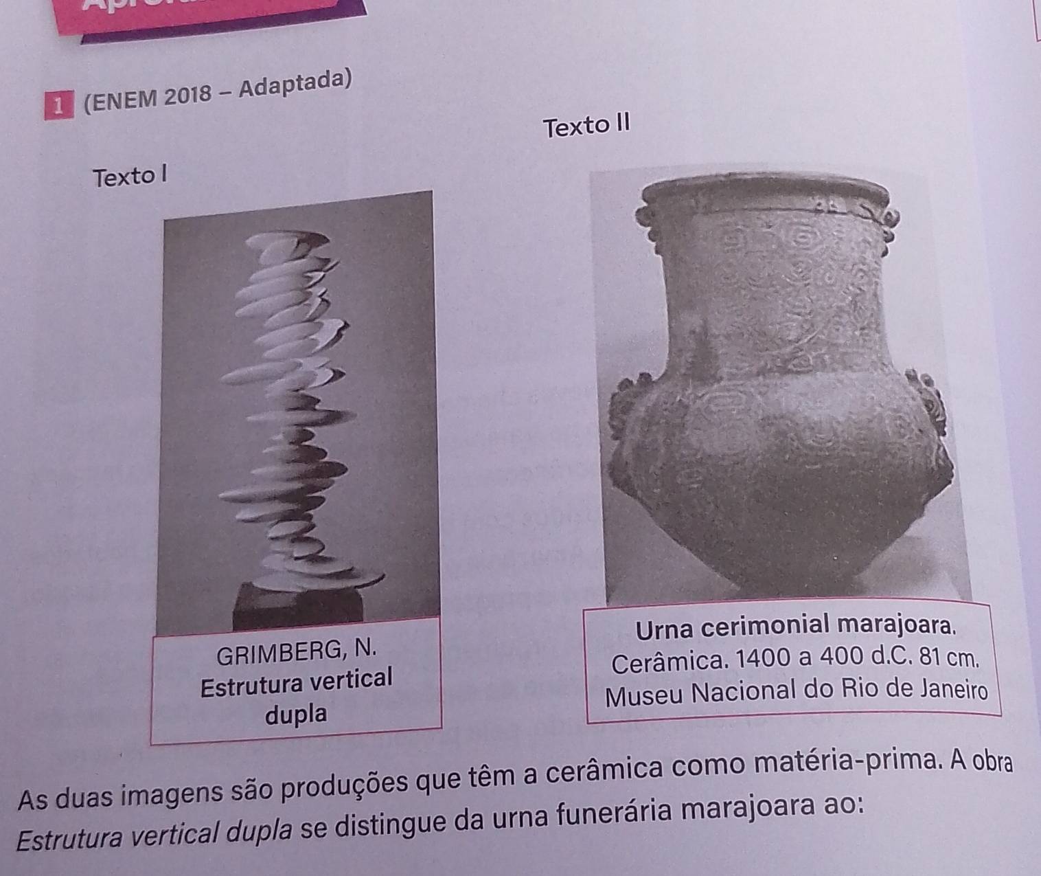 1 (ENEM 2018 - Adaptada) 
Texto II 
Texto I 
Urna cerimonial marajoara. 
Cerâmica. 1400 a 400 d.C. 81 cm. 
Museu Nacional do Rio de Janeiro 
As duas imagens são produções que têm a cerâmica como matéria-prima. A obra 
Estrutura vertical dupla se distingue da urna funerária marajoara ao: