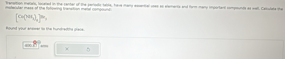 Transition metals, located in the center of the periodic table, have many essential uses as elements and form many important compounds as well. Calculate the 
molecular mass of the following transition metal compound:
[Co(NH_3)_6]Br_3
Round your answer to the hundredths place.
400.87 Tamu ×