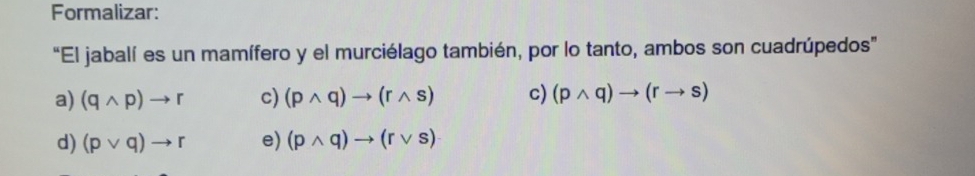 Formalizar:
“El jabalí es un mamífero y el murciélago también, por lo tanto, ambos son cuadrúpedos"
a) (qwedge p)to r c) (pwedge q)to (rwedge s) c) (pwedge q)to (rto s)
d) (pvee q)to r e) (pwedge q)to (rvee s)