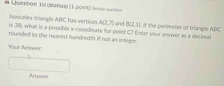 (Bonus) (1 point) Retake question 
Isosceles triangle ABC has vertices A(2,7) and B(2,1). If the perimeter of triangle ABC
is 38, what is a possible x-coordinate for point C? Enter your answer as a decimal 
rounded to the nearest hundredth if not an integer. 
Your Answer: 
Answer