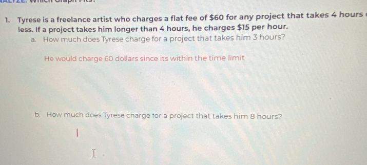 Tyrese is a freelance artist who charges a flat fee of $60 for any project that takes 4 hours
less. If a project takes him longer than 4 hours, he charges $15 per hour. 
a. How much does Tyrese charge for a project that takes him 3 hours? 
He would charge 60 dollars since its within the time limit 
b. How much does Tyrese charge for a project that takes him 8 hours?