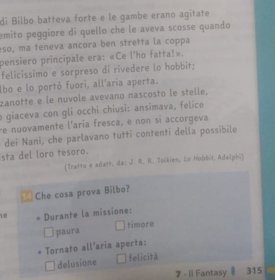 di Bilbo batteva forte e le gambe erano agitate 
emito peggiore di quello che le aveva scosse quando 
eso, ma teneva ancora ben stretta la coppa 
pensiero principale era: «Ce l'ho fatta!». 
felicissimo e sorpreso di rivedere lo hobbit; 
lbo e lo portò fuori, all'aria aperta. 
zanotte e le nuvole avevano nascosto le stelle, 
o giaceva con gli occhi chiusi: ansimava, felice 
re nuovamente l'aria fresca, e non si accorgeva 
dei Nani, che parlavano tutti contenti della possibile 
sta del loro tesoro. 
(Tratto e adatt. da: J. R. R. Tolkien, Lo Hobbit, Adelphi) 
Che cosa prova Bilbo? 
1ê Durante la missione: 
paura timore 
Tornato all’aria aperta: 
delusione felicità 
7 - 1l Fantasy 315