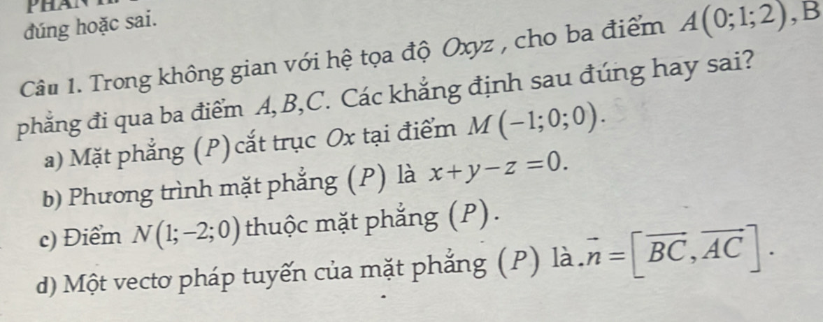 Phan
đúng hoặc sai.
Câu 1. Trong không gian với hệ tọa độ Oxyz , cho ba điểm A(0;1;2) ,B
phẳng đi qua ba điểm A, B, C. Các khẳng định sau đúng hay sai?
a) Mặt phẳng (P) cắt trục Ox tại điểm M(-1;0;0).
b) Phương trình mặt phẳng (P) là x+y-z=0.
c) Điểm N(1;-2;0) thuộc mặt phẳng (P).
d) Một vectơ pháp tuyến của mặt phẳng (P) là. vector n=[vector BC,vector AC].