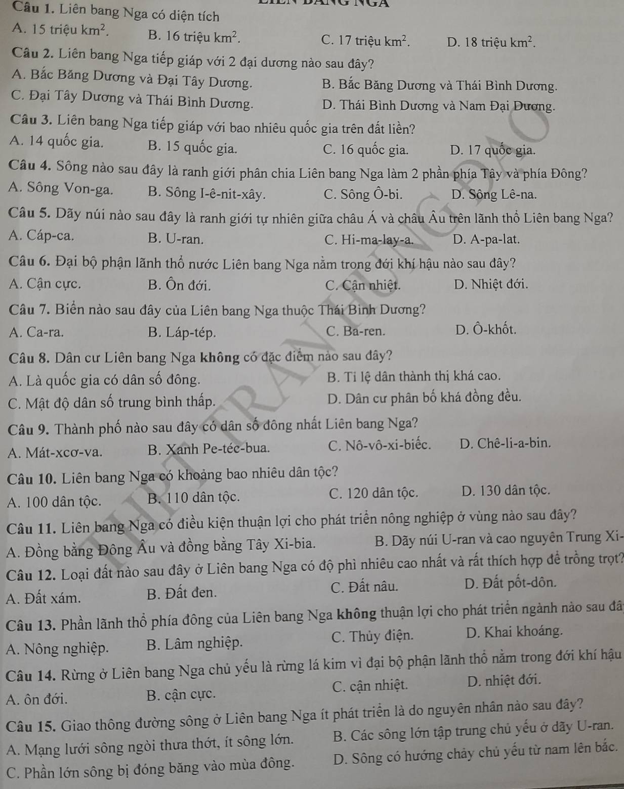 Liên bang Nga có diện tích
A. 15 triệu km^2. B. 16 triệu km^2. C. 17 triệu km^2. D. 18 triệu km^2.
Câu 2. Liên bang Nga tiếp giáp với 2 đại dương nào sau đây?
A. Bắc Băng Dương và Đại Tây Dương. B. Bắc Băng Dương và Thái Bình Dương.
C. Đại Tây Dương và Thái Bình Dương. D. Thái Bình Dương và Nam Đại Dương.
Câu 3. Liên bang Nga tiếp giáp với bao nhiêu quốc gia trên đất liền?
A. 14 quốc gia. B. 15 quốc gia. C. 16 quốc gia. D. 17 quốc gia.
Câu 4. Sông nào sau đây là ranh giới phân chia Liên bang Nga làm 2 phần phía Tây và phía Đông?
A. Sông Von-ga. B. Sông I-ê-nit-xây. C. Sông Ô-bi. D. Sông Lê-na.
Câu 5. Dãy núi nào sau đây là ranh giới tự nhiên giữa châu Á và châu Âu trên lãnh thổ Liên bang Nga?
A. Cáp-ca. B. U-ran. C. Hi-ma-lay-a. D. A-pa-lat.
Câu 6. Đại bộ phận lãnh thổ nước Liên bang Nga nằm trong đới khí hậu nào sau đây?
A. Cận cực. B. Ôn đới. C. Cận nhiệt. D. Nhiệt đới.
Câu 7. Biển nào sau đây của Liên bang Nga thuộc Thái Bình Dương?
A. Ca-ra. B. Láp-tép. C. Ba-ren. D. Ô-khốt.
Câu 8. Dân cư Liên bang Nga không có đặc điểm nào sau đây?
A. Là quốc gia có dân số đông. B. Tỉ lệ dân thành thị khá cao.
C. Mật độ dân số trung bình thấp. D. Dân cư phân bố khá đồng đều.
Câu 9. Thành phố nào sau đây có dân số đông nhất Liên bang Nga?
A. Mát-xcơ-va. B. Xanh Pe-téc-bua. C. Nô-vô-xi-biếc. D. Chê-li-a-bin.
Câu 10. Liên bang Nga có khoảng bao nhiêu dân tộc?
A. 100 dân tộc. B. 110 dân tộc. C. 120 dân tộc. D. 130 dân tộc.
Câu 11. Liên bang Nga có điều kiện thuận lợi cho phát triển nông nghiệp ở vùng nào sau đây?
A. Đồng bằng Đông Âu và đồng bằng Tây Xi-bia.  B. Dãy núi U-ran và cao nguyên Trung Xi-
Câu 12. Loại đất nào sau đây ở Liên bang Nga có độ phì nhiêu cao nhất và rất thích hợp để trồng trọt?
A. Đất xám. B. Đất đen. C. Đất nâu. D. Đất pốt-dôn.
Câu 13. Phần lãnh thổ phía đông của Liên bang Nga không thuận lợi cho phát triển ngành nào sau đây
A. Nông nghiệp. B. Lâm nghiệp. C. Thủy điện. D. Khai khoáng.
Câu 14. Rừng ở Liên bang Nga chủ yếu là rừng lá kim vì đại bộ phận lãnh thổ nằm trong đới khí hậu
A. ôn đới. B. cận cực. C. cận nhiệt.
D. nhiệt đới.
Câu 15. Giao thông đường sông ở Liên bang Nga ít phát triển là do nguyên nhân nào sau đây?
A. Mạng lưới sông ngòi thưa thớt, ít sông lớn. B. Các sông lớn tập trung chủ yếu ở dãy U-ran.
C. Phần lớn sông bị đóng băng vào mùa đông. D. Sông có hướng chảy chủ yếu từ nam lên bắc.