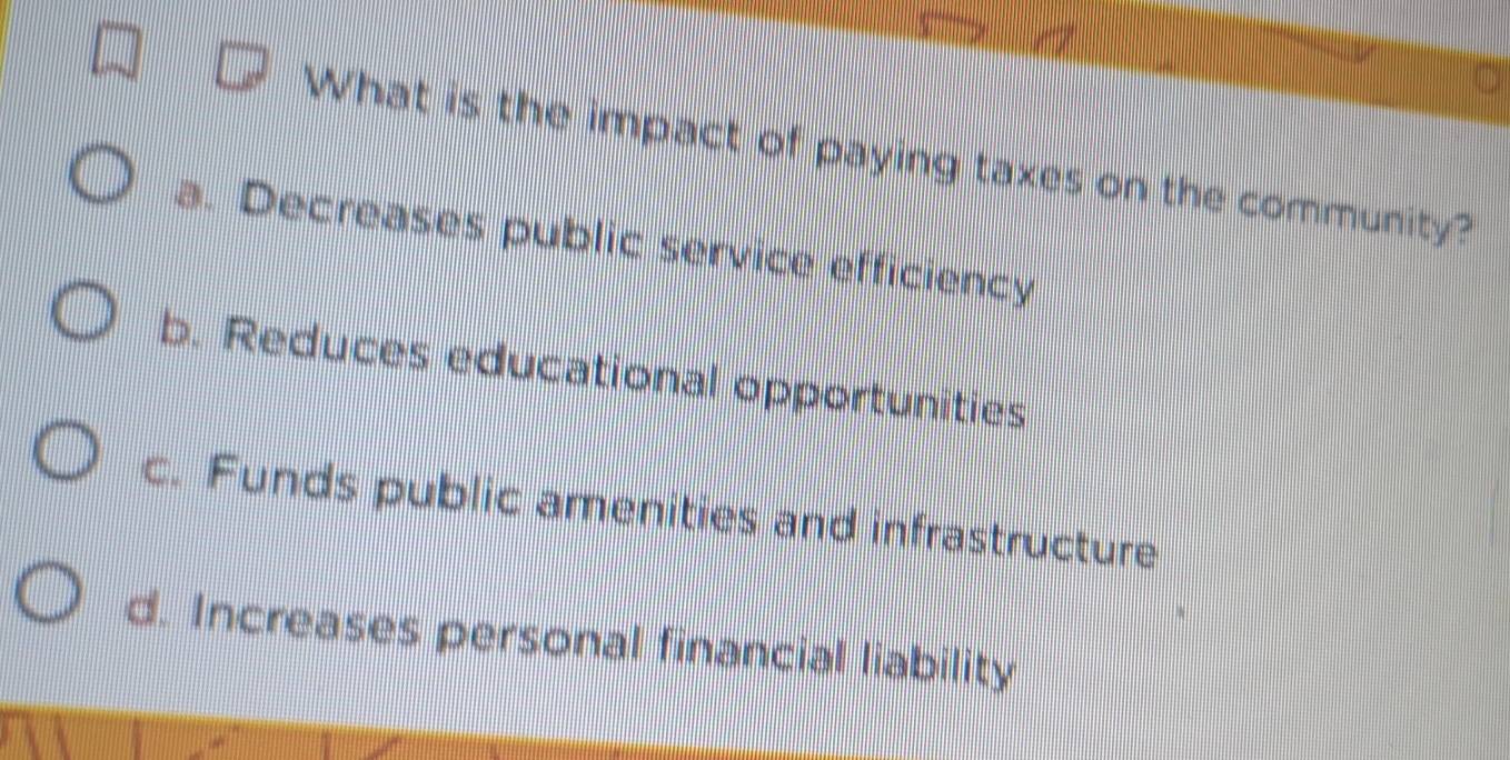 What is the impact of paying taxes on the community?
a. Decreases public service efficiency
b. Reduces educational opportunities
c. Funds public amenities and infrastructure
d. Increases personal financial liability