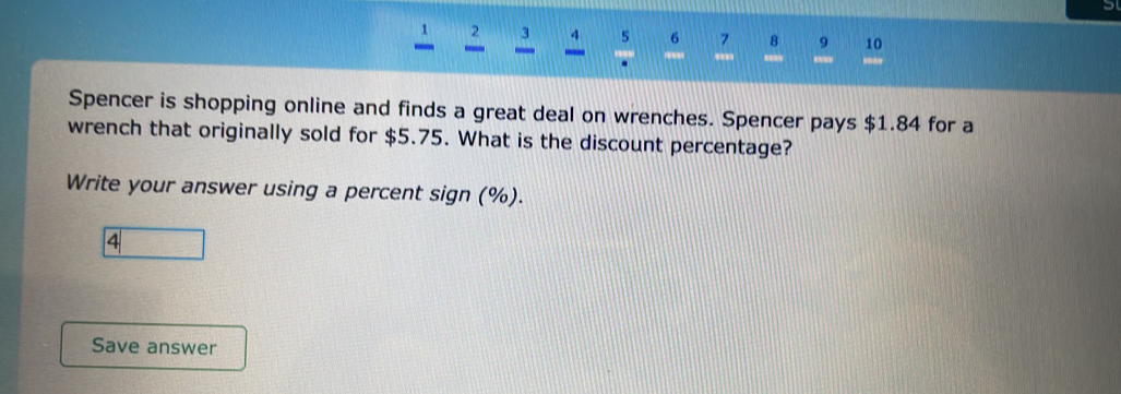 5 6 7 8 9 10 
'.' ' 
Spencer is shopping online and finds a great deal on wrenches. Spencer pays $1.84 for a 
wrench that originally sold for $5.75. What is the discount percentage? 
Write your answer using a percent sign (%). 
4 
Save answer