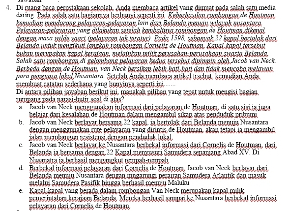 Di ruang bạça perpstakaan sekolah, Anda membaca artikel yang dimuat pada salah satu media
daring. Pada salaḥ satu bagiannya berbunyi seperti ini: Keberhɑsiløn rombongɑn de Houtmøn
kemudian mendorong pelayaran-pelayaran lain dari Belanda menuju wilayah nusantara.
Pelayaran-pelayaran yang dilakukan setelaḥ kembalinya rombongan de Houtman dikenal
dengan masa wilde vaart (pelayaran tak teratur). Pada 1598, sebanyak 22 kapal bertolak dari
Belanda untuk mengikuti langkaḥ rombongan Çornelis de Houtman, Kapal-kapal tersebut
bukan merupakan kapal kerajaan, melainkan milik perusahan-perusahaan swasta Belanda,
Salah satu rombongan di gelombang pelayaran kedua tersebut dipimpin oleh Jacob van Neck.
Berbeda dengan de Houtman, van Neck bersikap lebiḥ hạti-hati dạn tidak mençoba melawan
para penguasa lokal Nusantara. Setelah Anda membaca artikel trsebut, kemudian Anda
membuat catatan sederhana yang bunyinya seperti ini ......
Di antara pilihan jawahan berikut ini. manakah pilihan yang tepat untuk mengisi bagian
rumpang pada narasi-butir soal di atas?
a. Jacob van Neck menggunakan informași đari pelayaran de Houtman, di ṣatu șisi ia juga
belajar dari kesalahan de Houtman đalam mengambil sikap atas penduduk pribumi
b. Jacob van Neck berlayar bersama 22 kapal, ia bertolak dari Belanda menuju Nusantara
dengan menggunakan rute pelayaran yang dirintis de Houtman, akan tetapi ia mengambil
ialan membangun resistensi dengan penduduk lokal
c. Jacob van Neck berlayar ke Nusantara berbekal informași dari Cornelis de Houtman, dari
Belanda ia bersama dengan 22 Kapal menyusuri Samudera sepanjang Abad XV. Di
Nusanatra ia berhasil mengangkut rempah-rempah
d. Berbekal informasi pelayaran dari Çornelis de Houtman, Jacob van Neck berlayar dari
Belanda menujų Nusantara đengan mngarungi perairan Samudera Atlantik dan masuk
melalui Samudera Pasifik bingga berbasil menujų Maluku
e. Kapal-kapal yang berada dalam rombongan Van Neck merupakan kapal milik
pemerintahan kerajaan Belanda. Mereka berhașil sampai ke Nusantara berbekal informasi
pelayaran dari Cornelis de Houtman