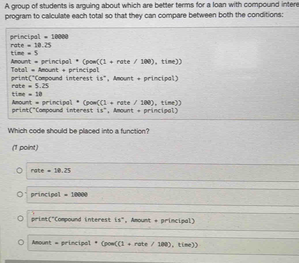 A group of students is arguing about which are better terms for a loan with compound intere
program to calculate each total so that they can compare between both the conditions:
principal =10000
rate =10.25
time =5
Amount = principal * (pow((1 + rate / 100), time))
Total = Amount + principal
print C° Compound interest is", Amount + principal)
rate =5.25
time =10
Amount = principal * (pow( 1 + rate / 100), time))
print("Compound interest is", Amount + principal)
Which code should be placed into a function?
(1 point)
rate =10.25
principal =10000
print("Compound interest is", Amount + principal)
* Amount = principal * (pow((1 + rate / 100) , time))