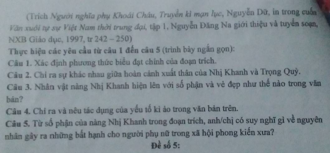 (Trích Người nghĩa phụ Khoái Châu, Truyền kì mạn lục, Nguyễn Dữ, in trong cuốn 
Văn xuôi tự sự Việt Nam thời trung đại, tập 1, Nguyễn Đăng Na giới thiệu và tuyển soạn, 
NXB Giảo dục, 1997, tr 242 - 250) 
Thực hiệu các yêu cầu từ câu 1 đến câu 5 (trình bày ngắn gọn): 
Câu 1. Xác định phương thức biểu đạt chính của đoạn trích. 
Câu 2. Chi ra sự khác nhau giữa hoàn cảnh xuất thân của Nhị Khanh và Trọng Quỳ. 
Câu 3. Nhân vật nàng Nhị Khanh hiện lên với số phận và vẻ đẹp như thế nào trong văn 
bān? 
Cầu 4. Chỉ ra và nêu tác dụng của yếu tố kì ảo trong văn bản trên. 
Câu 5. Từ số phận của nàng Nhị Khanh trong đoạn trích, anh/chị có suy nghĩ gì về nguyên 
nhân gây ra những bất hạnh cho người phụ nữ trong xã hội phong kiến xưa? 
Đề số 5: