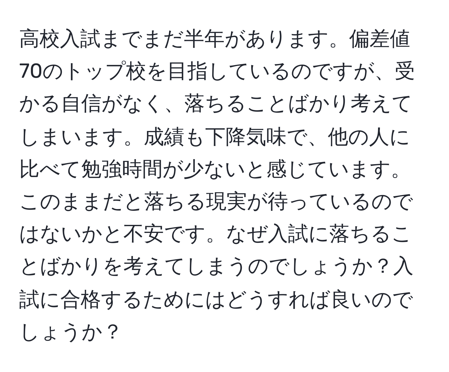 高校入試までまだ半年があります。偏差値70のトップ校を目指しているのですが、受かる自信がなく、落ちることばかり考えてしまいます。成績も下降気味で、他の人に比べて勉強時間が少ないと感じています。このままだと落ちる現実が待っているのではないかと不安です。なぜ入試に落ちることばかりを考えてしまうのでしょうか？入試に合格するためにはどうすれば良いのでしょうか？