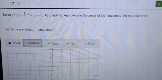 #7 
B 
Solve f(x)= 1/2 x^2+2x-5 by graphing. Approximate the zeros of the function to the nearest tenth. 
The zeros are about □ and about □. 
Point Parabola Undo Redo × Reset 
3