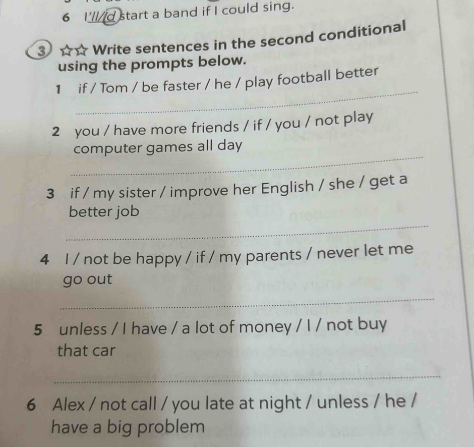 I'llid start a band if I could sing. 
3 Write sentences in the second conditional 
using the prompts below. 
_ 
1 if / Tom / be faster / he / play football better 
2 you / have more friends / if / you / not play 
_ 
computer games all day 
3 if / my sister / improve her English / she / get a 
_ 
better job 
4 I / not be happy / if / my parents / never let me 
go out 
_ 
5 unless / I have / a lot of money / I / not buy 
that car 
_ 
6 Alex / not call / you late at night / unless / he / 
have a big problem