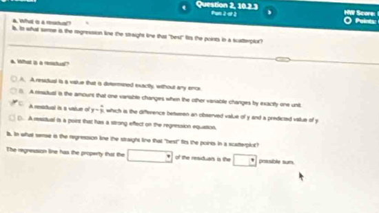 Question 2, 10.2.3 Score: 
Pan 2 at à
a. Wh i a residual?
Points:
b, i what seme is the regression line the straight line that "best" ts the points in a scatterplot?
a. What is a resstual?
A. A ressiual is a value that is dstermined exactly, without any ence
A resdual a the amount that one vanable changes when the other variable changes by exactly one unit
c A ressdual is a vatue of y= 4/3  which is the difference between an observed value of y and a predicted vallue of y
(. A resstual is a poirst that has a strong effect on the regression equiation,
b. In what semse is the regression line the straight line that "best" fits the points In a scatterplot?
The regression line has the property that the □ of the residuals is the □° possible sum