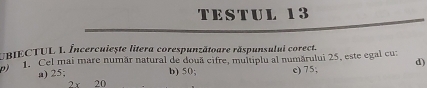 TESTUL 13
UBIECTUL 1. Încercuiește litera corespunzătoare răspunsului corect.
p) 1. Cel mai mare număr natural de douã cifre, multiplu al numărului 25, este egal cu:
d)
a) 25; b) 50; c) 75,
2 r 20