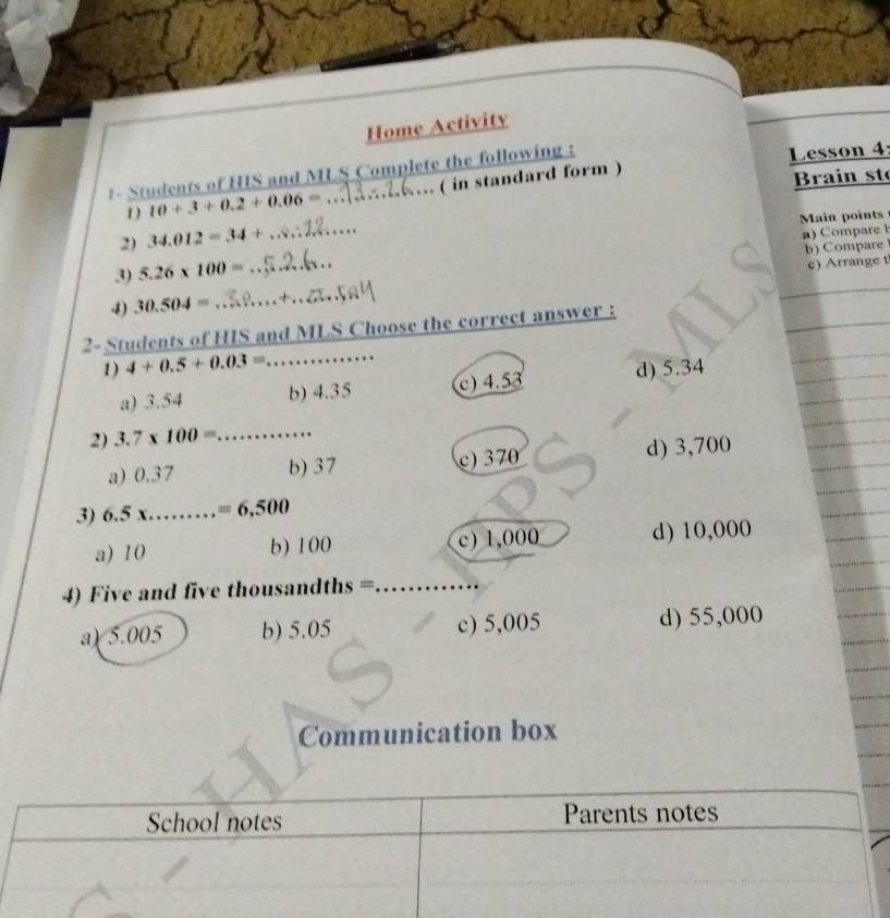 Home Activity
1- Students of HIS and MLS Complete the following :
Lesson 4
1) 10+3+0.2+0.06= … ( in standard form )
Brain st
Main points
2) 34.012=34+
b) Compare
3) 5.26* 100= _a) Compare 
4) 30.504= __c) Arrange t
2- Students of HIS and MLS Choose the correct answer :
1) 4+0.5+0.03= _  ..........
a) 3.54 b) 4.35 c) 4.53 d) 5.34
2) 3.7* 100= _
a) 0.37 b) 37 c) 370 d) 3,700
3) 1 6.5x _  =6,500
a) 10 b) 100 c) 1,000 d) 10,000
4) Five and five thousandths = _
a) 5.005 b) 5.05 c) 5,005 d) 55,000
Communication box