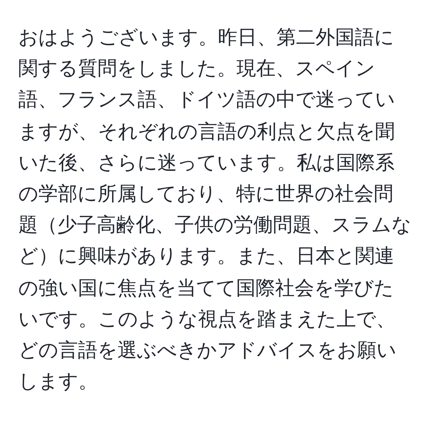 おはようございます。昨日、第二外国語に関する質問をしました。現在、スペイン語、フランス語、ドイツ語の中で迷っていますが、それぞれの言語の利点と欠点を聞いた後、さらに迷っています。私は国際系の学部に所属しており、特に世界の社会問題少子高齢化、子供の労働問題、スラムなどに興味があります。また、日本と関連の強い国に焦点を当てて国際社会を学びたいです。このような視点を踏まえた上で、どの言語を選ぶべきかアドバイスをお願いします。