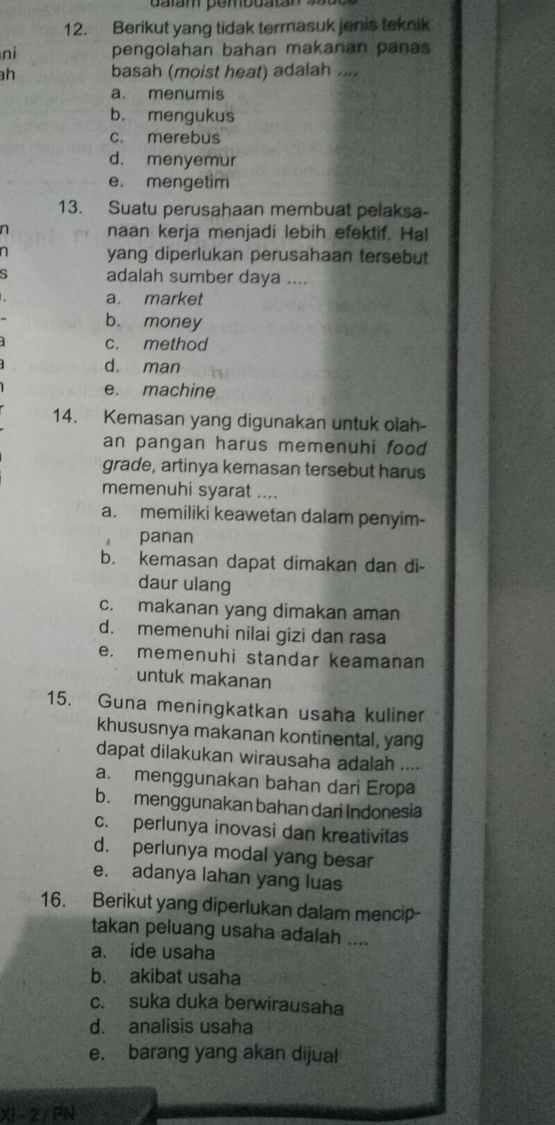 Berikut yang tidak termasuk jenis teknik
ni pengolahan bahan makanan panas
h basah (moist heat) adalah ....
a. menumis
b. mengukus
c. merebus
d. menyemur
e. mengetim
13. Suatu perusahaan membuat pelaksa-
n naan kerja menjadi lebih efektif. Hal
n yang diperlukan perusahaan tersebut
s adalah sumber daya ....
a. market
b. money
c. method
d. man
e. machine
14. Kemasan yang digunakan untuk olah-
an pangan harus memenuhi food 
grade, artinya kemasan tersebut harus
memenuhi syarat ....
a. memiliki keawetan dalam penyim-
panan
b. kemasan dapat dimakan dan di-
daur ulang
c. makanan yang dimakan aman
d. memenuhi nilai gizi dan rasa
e. memenuhi standar keamanan
untuk makanan
15. Guna meningkatkan usaha kuliner
khususnya makanan kontinental, yang
dapat dilakukan wirausaha adalah ....
a. menggunakan bahan dari Eropa
b. menggunakan bahan dari Indonesia
c. perlunya inovasi dan kreativitas
d. perlunya modal yang besar
e. adanya lahan yang luas
16. Berikut yang diperlukan dalam mencip-
takan peluang usaha adalah ....
a. ide usaha
b. akibat usaha
c. suka duka berwirausaha
d. analisis usaha
e. barang yang akan dijua!
XI 2/ PN