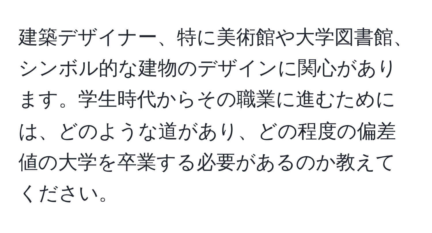 建築デザイナー、特に美術館や大学図書館、シンボル的な建物のデザインに関心があります。学生時代からその職業に進むためには、どのような道があり、どの程度の偏差値の大学を卒業する必要があるのか教えてください。