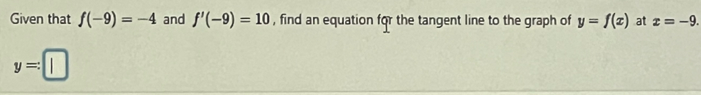 Given that f(-9)=-4 and f'(-9)=10 , find an equation for the tangent line to the graph of y=f(x) at x=-9.
y=:□