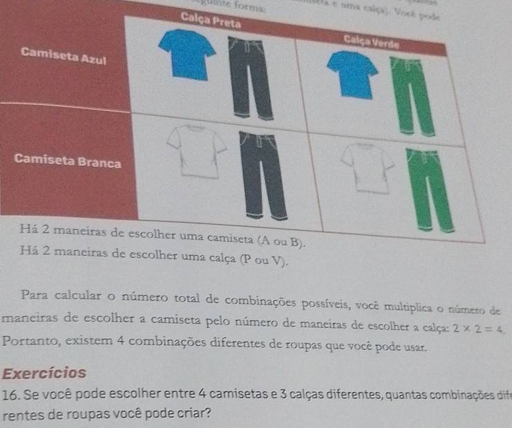 gulóte forma (Ia e uma calça). Você pode 
Para calcular o número total de combinações possíveis, você multiplica o número de 
maneiras de escolher a camiseta pelo número de maneiras de escolher a calça: 2* 2=4, 
Portanto, existem 4 combinações diferentes de roupas que você pode usar. 
Exercícios 
16. Se você pode escolher entre 4 camisetas e 3 calças diferentes, quantas combinações dife 
rentes de roupas você pode criar?