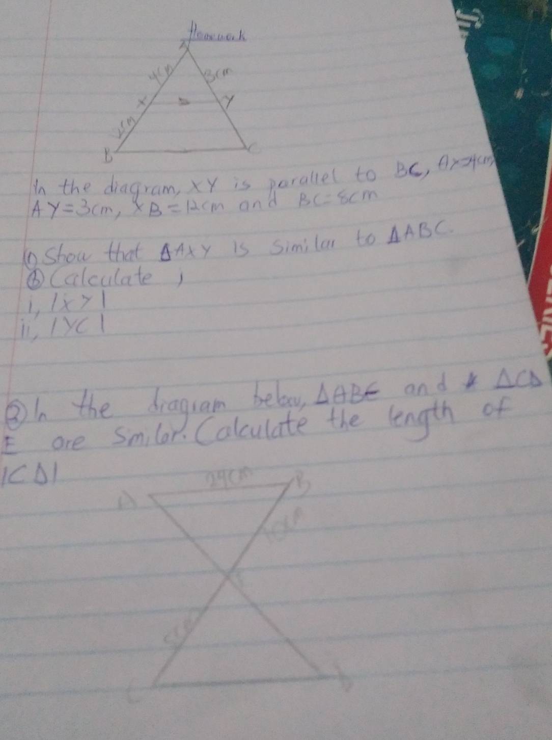 In the diagram, xY is perallel to BC, Aratan
AY=3cm, XB=12cm and BC=8cm
1 show that △ AXY is Similar to △ ABC. 
⑥Calculate; 
L |x>1
l1, IyCl 
③/ the draguam belo △ ABE and k △ CD
E are Smilar. Calculate the length of 
1C0)
A