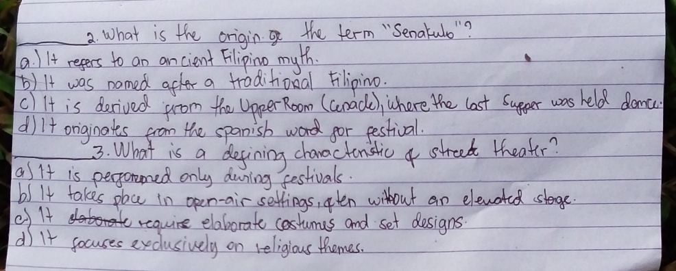 What is the origin the term "Senakulo "?
a. II+ regers to an ancient Filipino myth.
b) It was named after a traditional Filipino.
cl It is derived from the Upper Room (Gnade), where the last supger was held domc
dil+ originates from the spanisb word for festival.
_3. What is a degining chanactonstic a street theater?
asit is perporened only during festivals.
b5 It takes pac in open-air settings, oten wilhout an elevoted stage.
cf 1
require elaborate costumes and set designs.
d) It gocuses exclusively on religious themes.