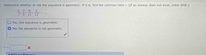 Determine whether or not the sequence is geometric. If it is, find the common ratio r. (If an answer does not exist, enter DNE.)
 2/7 ,  3/9 ,  4/11 ,  5/13 ,...
Yis, the sequence is geomatric.
No, the sequence is not geometric.
c=□ *