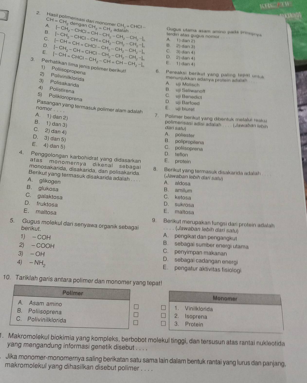 KREAE
a
2. Hasil polimerisasi dari monomer CH_2=CH_2 adalah
CH=CH_2 dengan
A.
B.
C. [-CH_2-CHCl=CH-CH_2^(+-CH_2)-CH_2-I_n CH_2=CHCl- Gugus utama asam amino pada prinsipnya
terdiri atas gugus nomor
A. 1) dan 2)
D. [-CH=CH=CHCl-CH_2-CH_2-CH_2-I_n [-CH_2-CHCl-CH=CH_2-CH_2-CH_2-]_n B. 2) dan 3)
C. 3) dan 4)
D. 2) dan 4)
E. [-CH=CHCl-CH_2-CH=CH-CH_2-]_n [-CH_2-CH=CHCl-CH_2-CH_2-CH_2-]_n E. 1) dan 4)
3. Perhatikan lima jenis polimer berikut!
1) Poliisopropena
6. Pereaksi berikut yang paling tepat untuk
2) Polivinilklorida
menunjukkan adanya protein adalah
3) Polisakarida
A. uji Molisch
4) Polistirena
B. uji Seliwanoft
5) Polikloroprena
C. uji Benedict
D. uji Barfoed
Pasangan yang termasuk polimer alam adalah E. uji biuret
nomor .
A. 1) dan 2)
7. Polimer berikut yang dibentuk melalui reaksi
B. 1) dan 3)
polimerisasi adisi adalah . . . . (Jawaban lebih
dari satu)
C. 2) dan 4)
A. poliester
D. 3) dan 5)
B. polipropilena
E. 4) dan 5)
C. poliisoprena
D. teflon
4. Penggolongan karbohidrat yang didasarkan E. protein
atas monomernya dikenal sebagai 8. Berikut yang termasuk disakarida adalah
monosakarida, disakarida, dan polisakarida. (Jawaban lebih dari satu)
Berikut yang termasuk disakarida adalah . . . . A. aldosa
A. glikogen
B. glukosa
B. amilum
C. galaktosa C. ketosa
D. fruktosa D. sukrosa
E. maltosa
E. maltosa
9. Berikut merupakan fungsi dari protein adalah
5. Gugus molekul dari senyawa organik sebagai . . . . (Jawaban lebih dari satu)
berikut. A. pengikat dan pengangkut
1) - COH B. sebagai sumber energi utama
2) -COOH C. penyimpan makanan
3) -OH D. sebagai cadangan energl
4) -NH_2 E. pengatur aktivitas fisiologi
10. Tariklah garis antara polimer dan monomer yang tepat!
Polimer Monomer
A. Asam amino 1. Vinilklorida
B. Poliisoprena 2. Isoprena
C. Polivinilklorida 3. Protein
1. Makromolekul biokimia yang kompleks, berbobot molekul tinggi, dan tersusun atas rantal nukleotida
yang mengandung informasi genetik disebut . . . .
Jika monomer-monomernya saling berikatan satu sama lain dalam bentuk rantai yang lurus dan panjang,
makromolekul yang dihasilkan disebut polimer . . . .