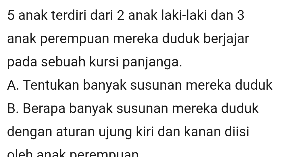 anak terdiri dari 2 anak laki-laki dan 3
anak perempuan mereka duduk berjajar 
pada sebuah kursi panjanga. 
A. Tentukan banyak susunan mereka duduk 
B. Berapa banyak susunan mereka duduk 
dengan aturan ujung kiri dan kanan diisi 
ol e h anak perempuan