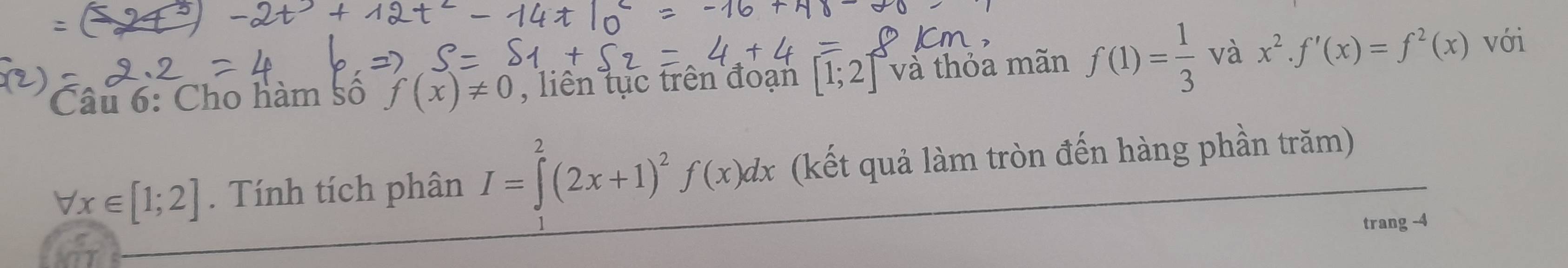 Cho hàm số f(x)!= 0 , liên tục trên đoạn [1;2] và thỏa mãn f(1)= 1/3  và x^2.f'(x)=f^2(x)
với
forall x∈ [1;2]. Tính tích phân I=∈tlimits^(2^2(2x+1)^2)f(x)dx (kết quả làm tròn đến hàng phần trăm) 
trang -4