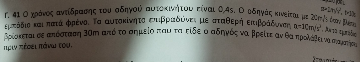 alpha =1m/s^2, t=10s
Γ. 4ι Ο χηρόνοςαντίδραοσης του οδηγού αυτοκινήτου είναι Ο, 4s. Ο οδηγός κινείται με 2σm /ς όταν βλέπευς 
εμπόδιοκαι πατά φρένο. Το αυτοκίνητο επιβραδύνει με σταθερή επιβράδυνση alpha =10m/s^2. Αν το εμπόδιο
βρίσκεται σεαπόσταση 3ση από το σημείοα που το είδε ο οδηγός να βρείτε αν θα προλάβει να οσταματηήσει 
πριν πέσει πάνω του.