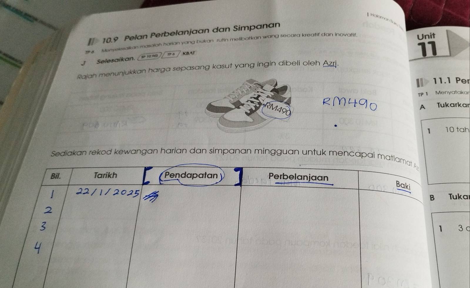 Halaman Buku 
10.9 Pelan Perbelanjaan dan Simpanan 
IP 6 Monyelesaikan masalah harian yang bukan rutin melibatkan wang secara kreatif dan inovatif. 
Unit 
J Selesaikan. SP 10.9W TP 6 KBAT 
11 
Rajah menunjukkan harga sepasang kasut yang ingin dibeli oleh Azrj. 
11.1 Per 
TP 1 Menyatakar 
A Tukarkar 
1 10 tah 
Sediakan rekod kewangan harian dan simpanan mingguan untuk mencapai matlamat A 
Bil. Tarikh Pendapatan 
Perbelanjaan 
Baki 
B Tuka 
1 3 c