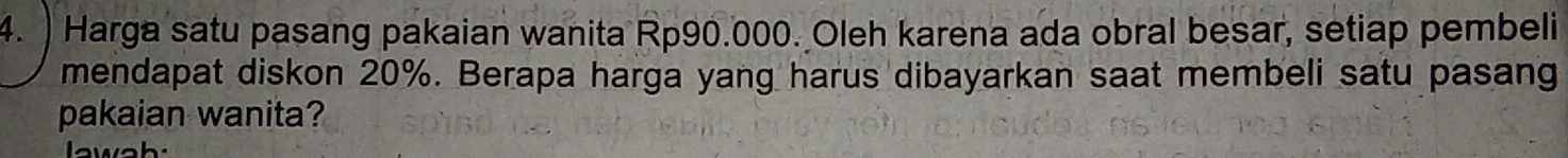 ) Harga satu pasang pakaian wanita Rp90.000. Oleh karena ada obral besar, setiap pembeli 
mendapat diskon 20%. Berapa harga yang harus dibayarkan saat membeli satu pasang 
pakaian wanita?