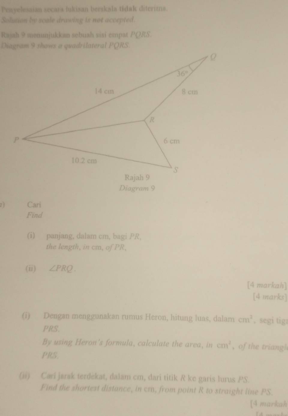 Penyelesaian secara lukisan berskala tidak diteritna.
Solution by scale drawing is not accepted.
Rajah 9 menunjukkan sebuah sisi empat PQRS.
Diagram 9
7ì Cari
Find
(i) panjang, dalam cm, bagi PR,
the length, in cm, of PR,
(ii) ∠ PRQ.
[4 markah]
[4 marks]
(i) Dengan menggunakan rumus Heron, hitung luas, dalam cm^2 , segi tig:
PRS.
By using Heron's formula, calculate the area, in cm^2 ,of the triangh
PRS.
(ii) Cari jarak terdekat, dalam cm, dari titik R ke garis lurus PS.
Find the shortest distance, in cm, from point R to straight line PS.
[4 markah