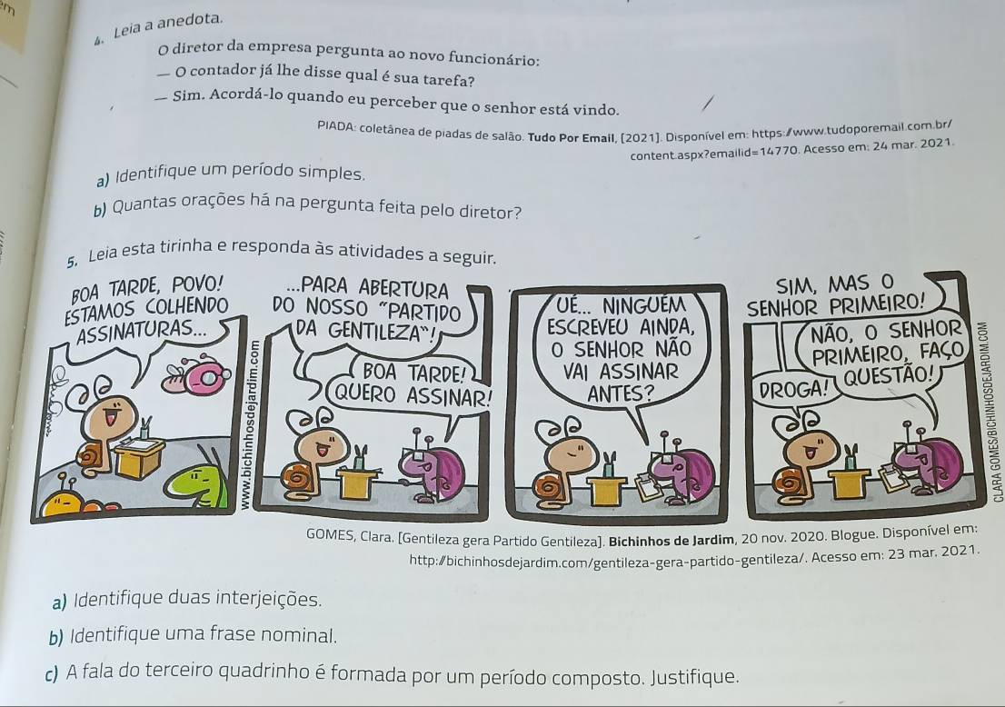 Leia a anedota. 
O diretor da empresa pergunta ao novo funcionário: 
_ 
—O contador já lhe disse qual é sua tarefa? 
Sim. Acordá-lo quando eu perceber que o senhor está vindo. 
PIADA: coletânea de piadas de salão. Tudo Por Email, [2021]. Disponível em: https:/www.tudoporemail.com.br/ 
content.aspx?emailid=14770. Acesso em: 24 mar. 2021. 
a) Identifique um período simples. 
b) Quantas orações há na pergunta feita pelo diretor? 
ta tirinha e responda 
GOMES, Clara. [Gentileza gera Partido Gentileza]. Bichinhos de Jardim, 20 nov. 2020. Blogue. Disponível em: 
http:/bichinhosdejardim.com/gentileza-gera-partido-gentileza/. Acesso em: 23 mar, 2021. 
a) Identifique duas interjeições. 
b) Identifique uma frase nominal. 
c) A fala do terceiro quadrinho é formada por um período composto. Justifique.