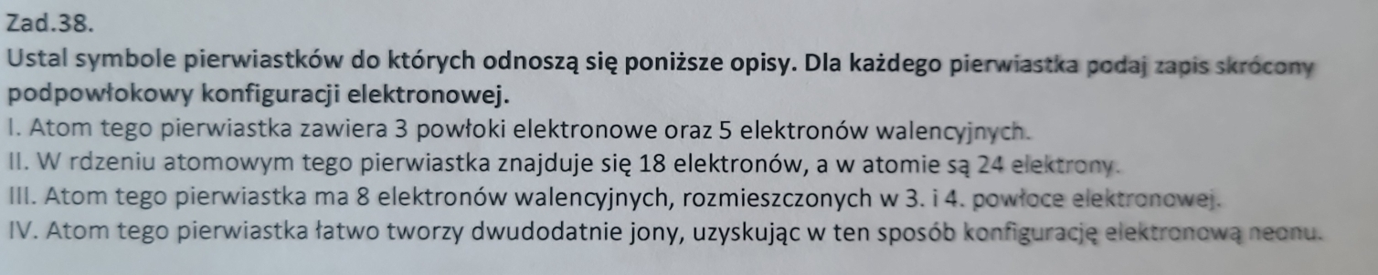 Zad.38. 
Ustal symbole pierwiastków do których odnoszą się poniższe opisy. Dla każdego pierwiastka podaj zapis skrócony 
podpowłokowy konfiguracji elektronowej. 
I. Atom tego pierwiastka zawiera 3 powłoki elektronowe oraz 5 elektronów walencyjnych. 
II. W rdzeniu atomowym tego pierwiastka znajduje się 18 elektronów, a w atomie są 24 elektrony. 
III. Atom tego pierwiastka ma 8 elektronów walencyjnych, rozmieszczonych w 3. i 4. powłoce elektronowej. 
IV. Atom tego pierwiastka łatwo tworzy dwudodatnie jony, uzyskując w ten sposób konfiguracje elektronową neonu.