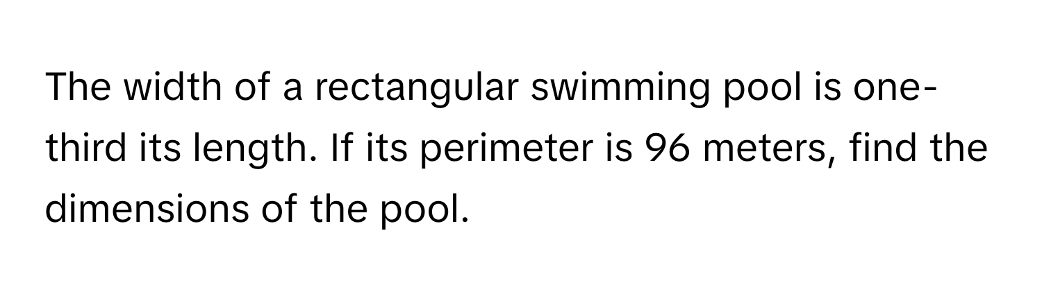 The width of a rectangular swimming pool is one-third its length. If its perimeter is 96 meters, find the dimensions of the pool.