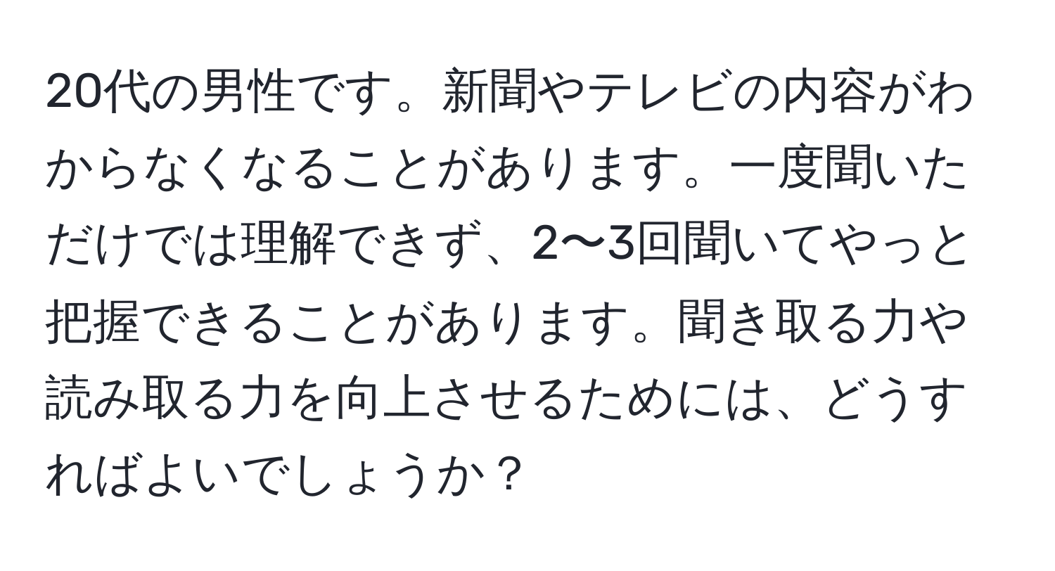 20代の男性です。新聞やテレビの内容がわからなくなることがあります。一度聞いただけでは理解できず、2〜3回聞いてやっと把握できることがあります。聞き取る力や読み取る力を向上させるためには、どうすればよいでしょうか？