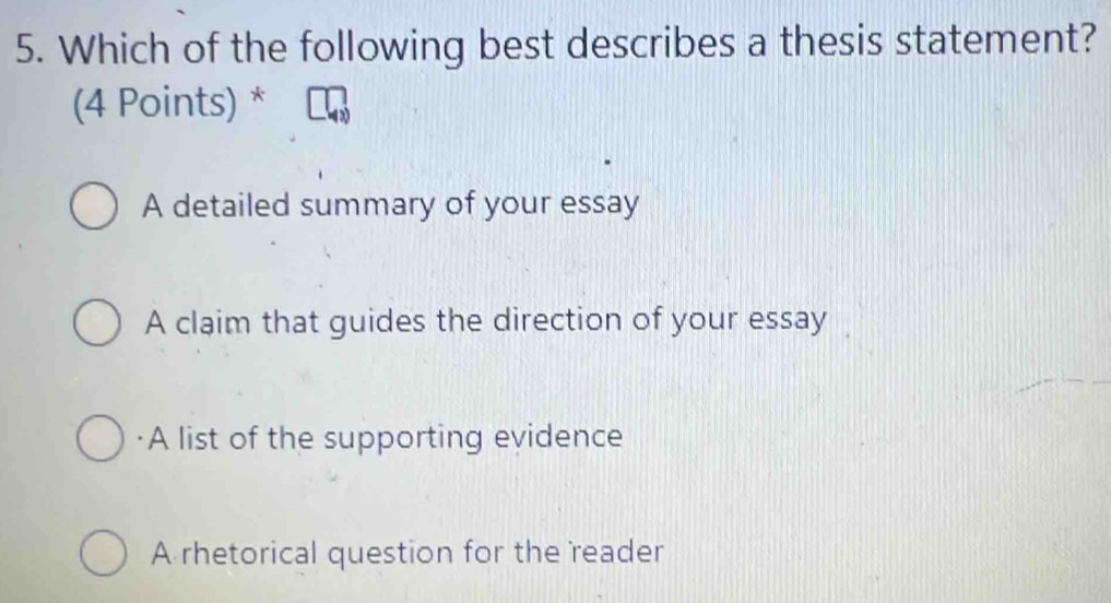 Which of the following best describes a thesis statement?
(4 Points) *
A detailed summary of your essay
A claim that guides the direction of your essay
·A list of the supporting evidence
A rhetorical question for the reader