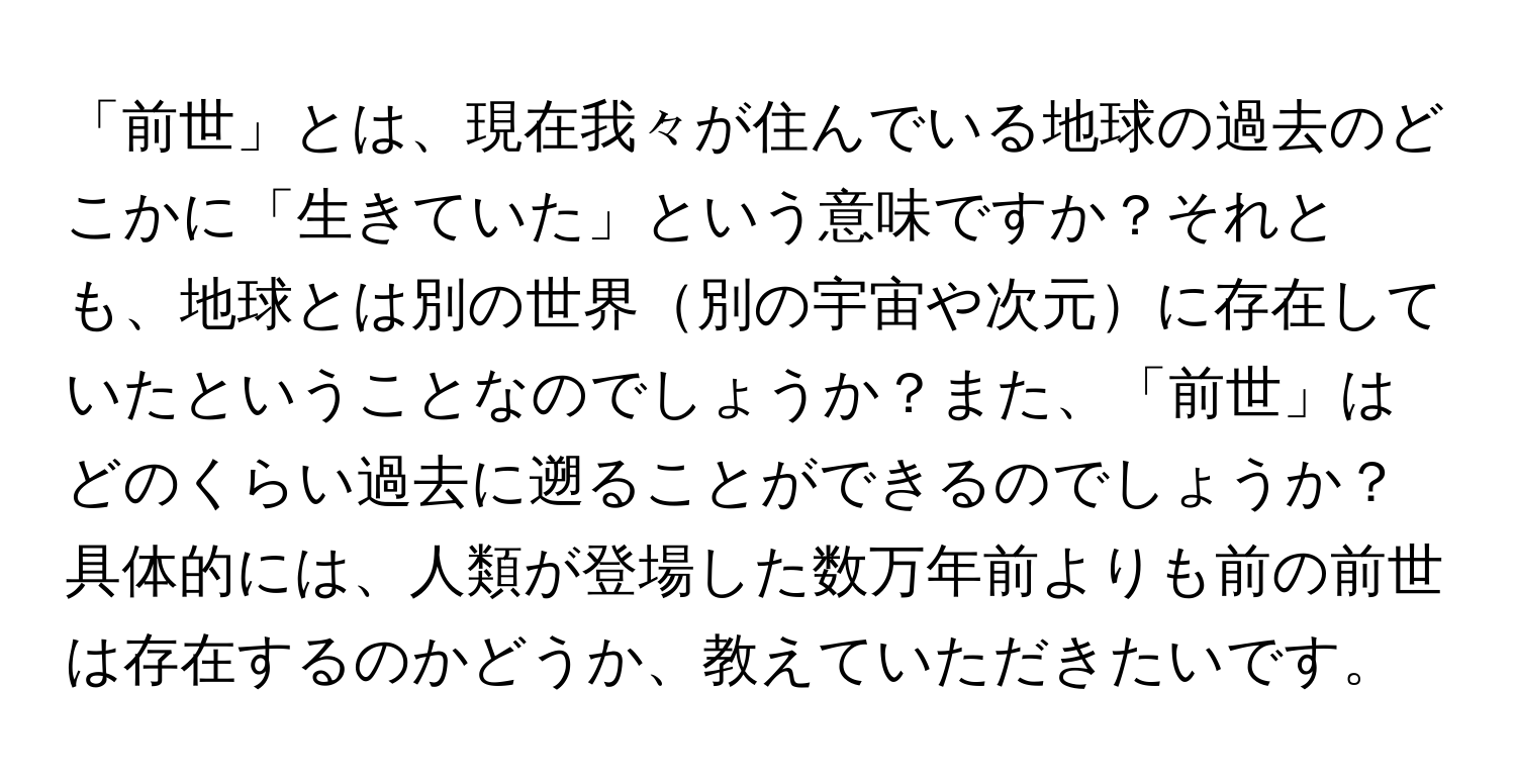 「前世」とは、現在我々が住んでいる地球の過去のどこかに「生きていた」という意味ですか？それとも、地球とは別の世界別の宇宙や次元に存在していたということなのでしょうか？また、「前世」はどのくらい過去に遡ることができるのでしょうか？具体的には、人類が登場した数万年前よりも前の前世は存在するのかどうか、教えていただきたいです。