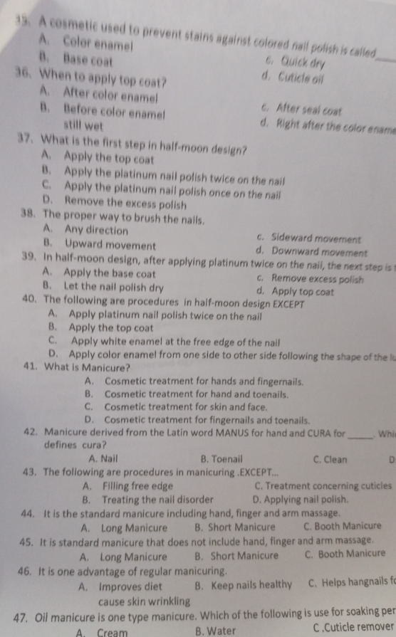 A cosmetic used to prevent stains against colored nail polish is called
A. Color enamel c. Quick dry
_
B. Base coat d. Cuticle oil
36. When to apply top coat?
A. After color enamel c. After seal coat
B. Before color ename! d. Right after the color ename
still wet
37. What is the first step in half-moon design?
A. Apply the top coat
B. Apply the platinum nail polish twice on the nail
C. Apply the platinum nail polish once on the nail
D. Remove the excess polish
38. The proper way to brush the nails.
A. Any direction c. Sideward movement
B. Upward movement d. Downward movement
39. In half-moon design, after applying platinum twice on the nail, the next step is t
A. Apply the base coat c. Remove excess polish
B. Let the nail polish dry d. Apply top coat
40. The following are procedures in half-moon design EXCEPT
A. Apply platinum nail polish twice on the nail
B. Apply the top coat
C. Apply white enamel at the free edge of the nail
D. Apply color enamel from one side to other side following the shape of the lu
41. What is Manicure?
A. Cosmetic treatment for hands and fingernails.
B. Cosmetic treatment for hand and toenails.
C. Cosmetic treatment for skin and face.
D. Cosmetic treatment for fingernails and toenails.
42. Manicure derived from the Latin word MANUS for hand and CURA for _. Whi
defines cura?
A. Nail B. Toenail C. Clean D.
43. The following are procedures in manicuring .EXCEPT...
A. Filling free edge C. Treatment concerning cuticies
B. Treating the nail disorder D. Applying nail polish.
44. It is the standard manicure including hand, finger and arm massage.
A. Long Manicure B. Short Manicure C. Booth Manicure
45. It is standard manicure that does not include hand, finger and arm massage.
A. Long Manicure B. Short Manicure C. Booth Manicure
46. It is one advantage of regular manicuring.
A. Improves diet B. Keep nails healthy C. Helps hangnails f
cause skin wrinkling
47. Oil manicure is one type manicure. Which of the following is use for soaking per
A. Cream B. Water C.Cuticle remover